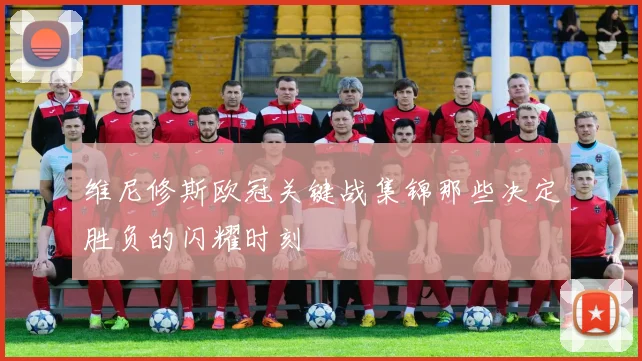 维尼修斯欧冠关键战集锦那些决定胜负的闪耀时刻