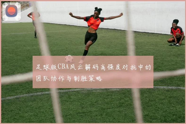 足球版CBA风云解码高强度对抗中的团队协作与制胜策略