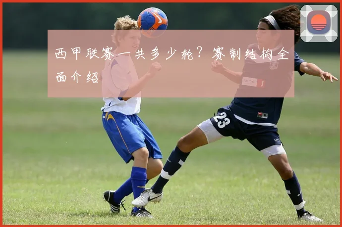 西甲联赛一共多少轮?赛制结构全面介绍