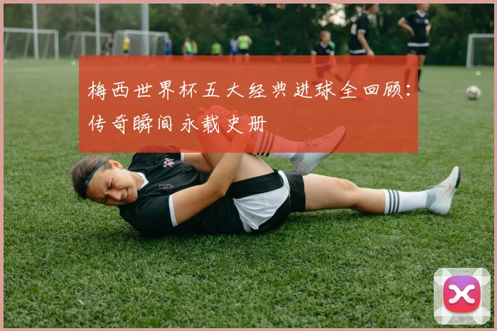 梅西世界杯五大经典进球全回顾：传奇瞬间永载史册